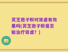 灵芝孢子粉对肾虚有效果吗(灵芝孢子粉是否能治疗肾虚？)
