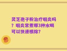 灵芝孢子粉治疗咽炎吗？咽炎常煮哪3种水喝可以快速根除？