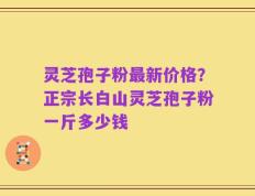 灵芝孢子粉最新价格？正宗长白山灵芝孢子粉一斤多少钱