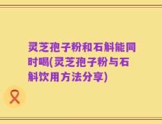 灵芝孢子粉和石斛能同时喝(灵芝孢子粉与石斛饮用方法分享)
