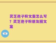灵芝孢子粉文案怎么写？灵芝孢子粉朋友圈文案