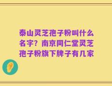 泰山灵芝孢子粉叫什么名字？南京同仁堂灵芝孢子粉旗下牌子有几家