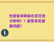 热感冒咳嗽能吃灵芝孢子粉吗？？解答常见健康问题？
