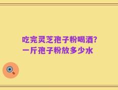 吃完灵芝孢子粉喝酒？一斤孢子粉放多少水