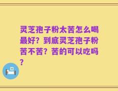 灵芝孢子粉太苦怎么喝最好？到底灵芝孢子粉苦不苦？苦的可以吃吗？