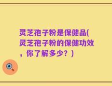 灵芝孢子粉是保健品(灵芝孢子粉的保健功效，你了解多少？)