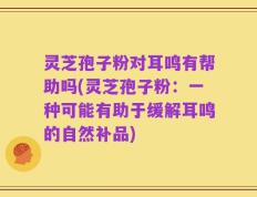 灵芝孢子粉对耳鸣有帮助吗(灵芝孢子粉：一种可能有助于缓解耳鸣的自然补品)