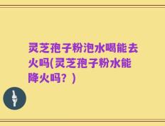 灵芝孢子粉泡水喝能去火吗(灵芝孢子粉水能降火吗？)