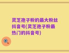 灵芝孢子粉的最大粉丝抖音号(灵芝孢子粉最热门的抖音号)