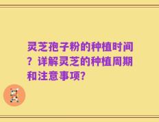 灵芝孢子粉的种植时间？详解灵芝的种植周期和注意事项？