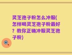 灵芝孢子粉怎么冲服(怎样喝灵芝孢子粉最好？教你正确冲服灵芝孢子粉)