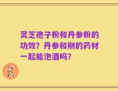 灵芝孢子粉和丹参粉的功效？丹参和别的药材一起能泡酒吗？