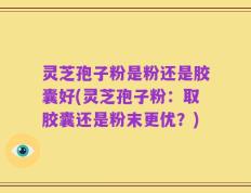 灵芝孢子粉是粉还是胶囊好(灵芝孢子粉：取胶囊还是粉末更优？)