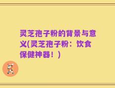 灵芝孢子粉的背景与意义(灵芝孢子粉：饮食保健神器！)