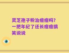 灵芝孢子粉治痘痘吗？一把年纪了还长痘痘搞笑说说