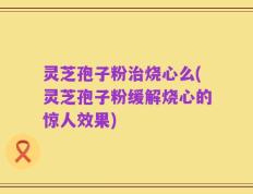 灵芝孢子粉治烧心么(灵芝孢子粉缓解烧心的惊人效果)