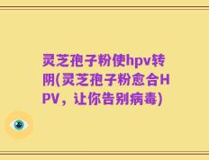 灵芝孢子粉使hpv转阴(灵芝孢子粉愈合HPV，让你告别病毒)