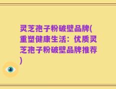 灵芝孢子粉破壁品牌(重塑健康生活：优质灵芝孢子粉破壁品牌推荐)