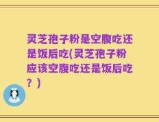 灵芝孢子粉是空腹吃还是饭后吃(灵芝孢子粉应该空腹吃还是饭后吃？)