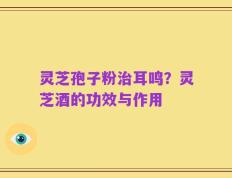 灵芝孢子粉治耳鸣？灵芝酒的功效与作用