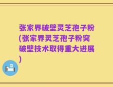 张家界破壁灵芝孢子粉(张家界灵芝孢子粉突破壁技术取得重大进展)