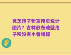 灵芝孢子粉宣传页设计图片？吉林敖东破壁孢子粉没有小看帽标
