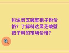 科达灵芝破壁孢子粉价格？了解科达灵芝破壁孢子粉的市场价格？