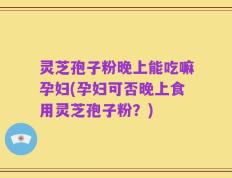 灵芝孢子粉晚上能吃嘛孕妇(孕妇可否晚上食用灵芝孢子粉？)