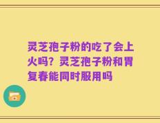 灵芝孢子粉的吃了会上火吗？灵芝孢子粉和胃复春能同时服用吗