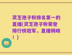灵芝孢子粉排名第一的直播(灵芝孢子粉荣登排行榜冠军，直播揭晓！)