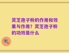 灵芝孢子粉的作用和效果与作用？灵芝孢子粉的功效是什么
