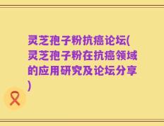灵芝孢子粉抗癌论坛(灵芝孢子粉在抗癌领域的应用研究及论坛分享)