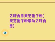乙肝自愈灵芝孢子粉(灵芝孢子粉帮助乙肝自愈)