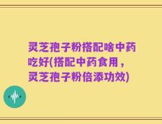 灵芝孢子粉搭配啥中药吃好(搭配中药食用，灵芝孢子粉倍添功效)