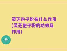 灵芝孢子粉有什么作用(灵芝孢子粉的功效及作用)