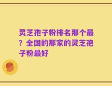 灵芝孢子粉排名那个最？全国的那家的灵芝孢子粉最好