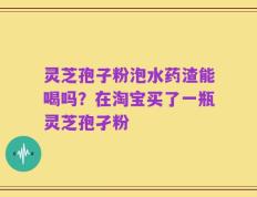 灵芝孢子粉泡水药渣能喝吗？在淘宝买了一瓶灵芝孢孑粉