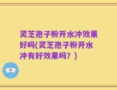 灵芝孢子粉开水冲效果好吗(灵芝孢子粉开水冲有好效果吗？)