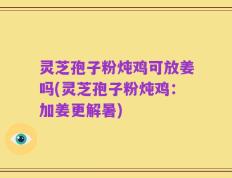 灵芝孢子粉炖鸡可放姜吗(灵芝孢子粉炖鸡：加姜更解暑)