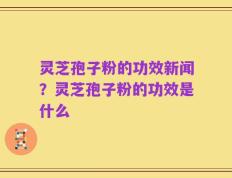 灵芝孢子粉的功效新闻？灵芝孢子粉的功效是什么