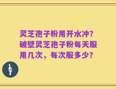 灵芝孢子粉用开水冲？破壁灵芝孢子粉每天服用几次，每次服多少？