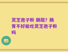 灵芝孢子粉 肠阻？肠胃不好能吃灵芝孢子粉吗
