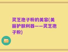 灵芝孢子粉的美容(美丽护肤利器——灵芝孢子粉)
