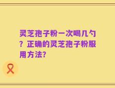 灵芝孢子粉一次喝几勺？正确的灵芝孢子粉服用方法？