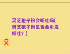 灵芝孢子粉会呕吐吗(灵芝孢子粉是否会引发呕吐？)