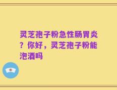 灵芝孢子粉急性肠胃炎？你好，灵芝孢子粉能泡酒吗