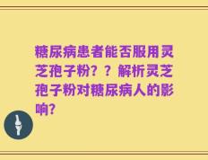 糖尿病患者能否服用灵芝孢子粉？？解析灵芝孢子粉对糖尿病人的影响？