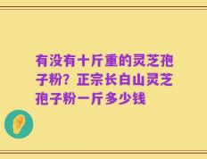 有没有十斤重的灵芝孢子粉？正宗长白山灵芝孢子粉一斤多少钱