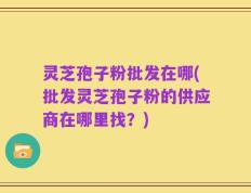 灵芝孢子粉批发在哪(批发灵芝孢子粉的供应商在哪里找？)