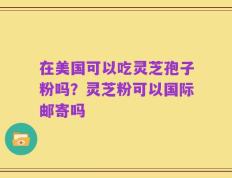 在美国可以吃灵芝孢子粉吗？灵芝粉可以国际邮寄吗